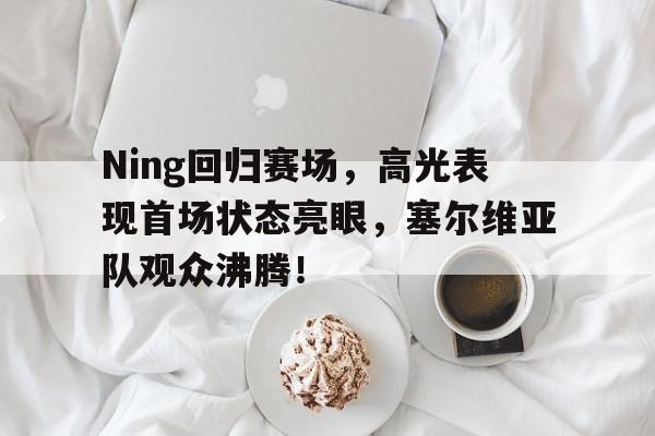 Ning回归赛场，高光表现首场状态亮眼，塞尔维亚队观众沸腾！的简单介绍